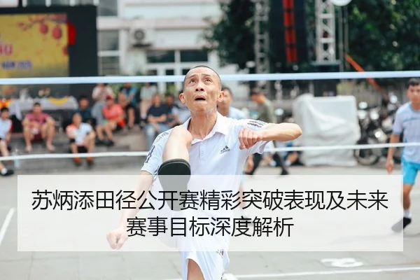 苏炳添田径公开赛精彩突破表现及未来赛事目标深度解析
